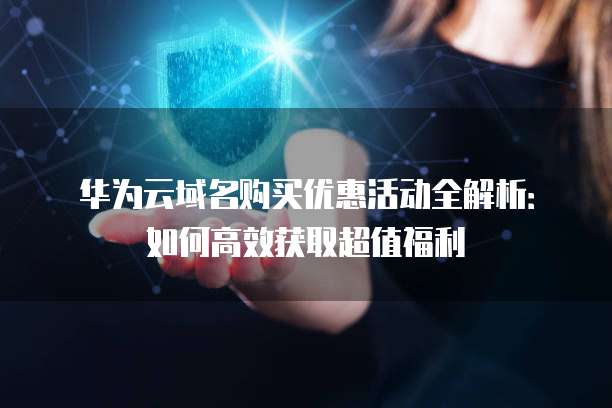 华为云域名购买优惠活动全解析:如何高效获取超值福利