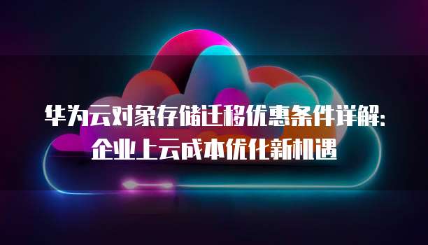 华为云对象存储迁移优惠条件详解:企业上云成本优化新机遇