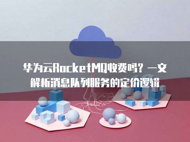 华为云RocketMQ收费吗?一文解析消息队列服务的定价逻辑