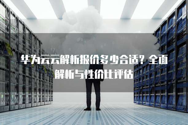 华为云云解析报价多少合适?全面解析与性价比评估