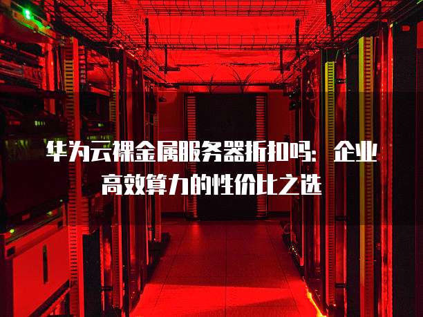 华为云裸金属服务器折扣吗：企业高效算力的性价比之选