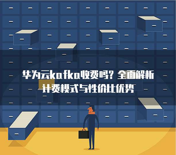 华为云kafka收费吗？全面解析计费模式与性价比优势