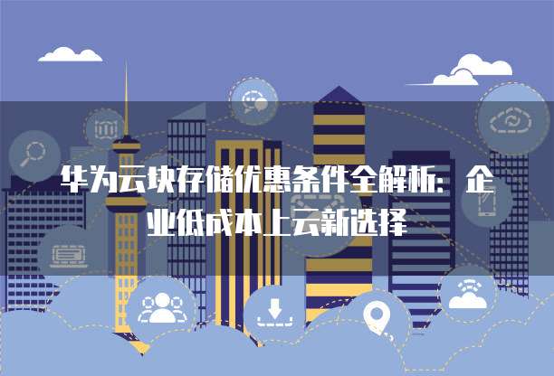 华为云块存储优惠条件全解析:企业低成本上云新选择