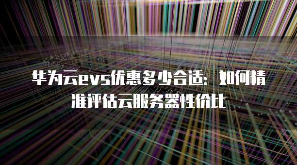 华为云evs优惠多少合适:如何精准评估云服务器性价比