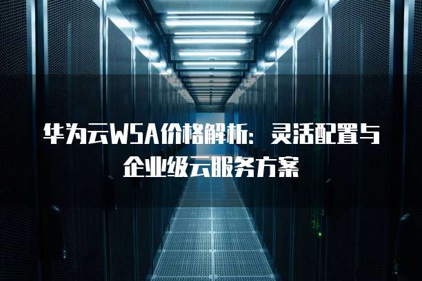 华为云WSA价格解析:灵活配置与企业级云服务方案