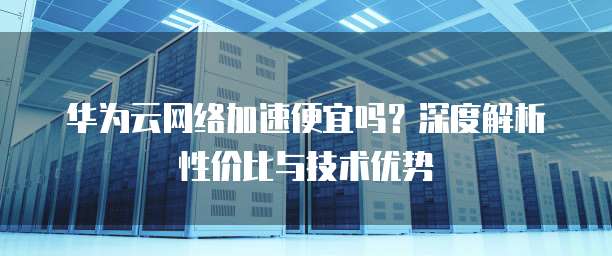 华为云网络加速便宜吗？深度解析性价比与技术优势