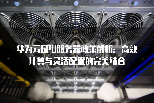 华为云GPU服务器政策解析:高效计算与灵活配置的完美结合