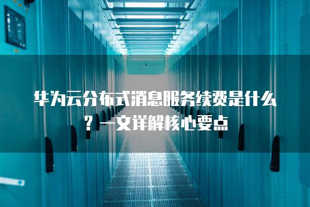 华为云分布式消息服务续费是什么?一文详解核心要点