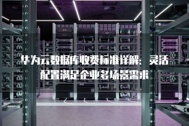 华为云数据库收费标准详解:灵活配置满足企业多场景需求