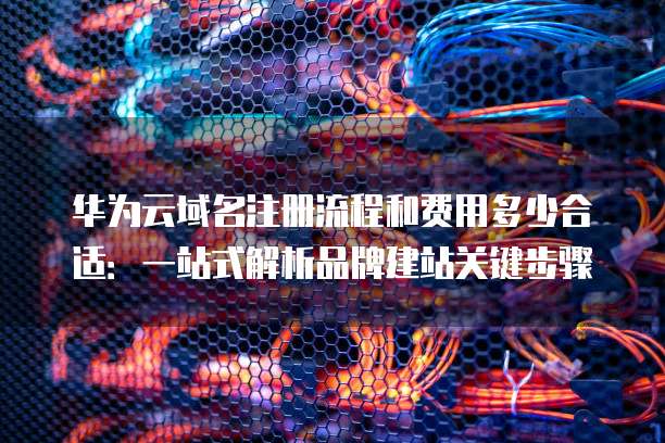 华为云域名注册流程和费用多少合适：一站式解析品牌建站关键步骤
