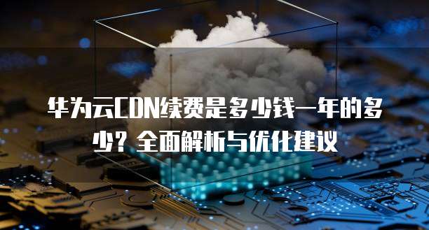 华为云CDN续费是多少钱一年的多少?全面解析与优化建议