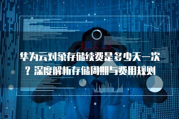 华为云对象存储续费是多少天一次?深度解析存储周期与费用规则