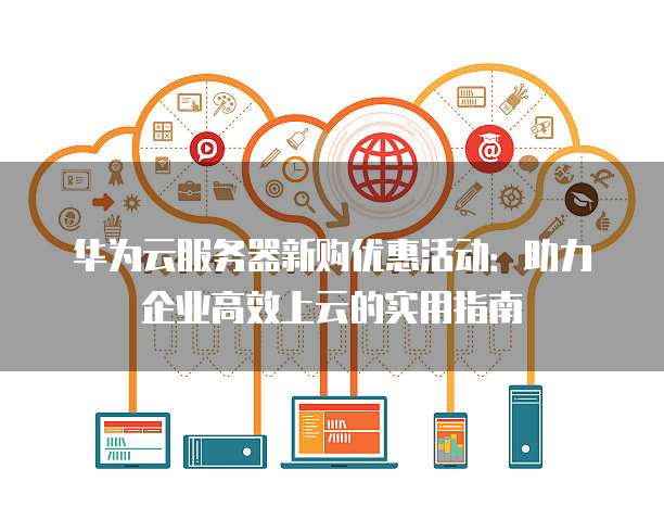 华为云服务器新购优惠活动:助力企业高效上云的实用指南