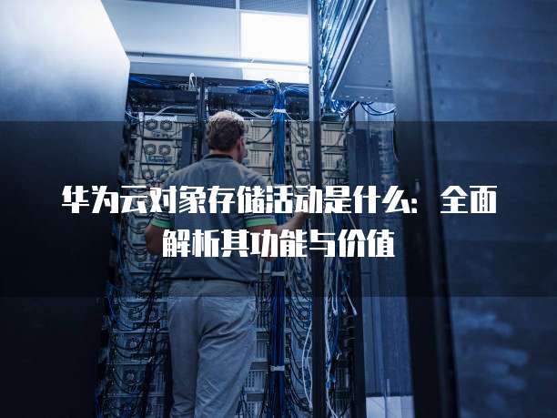 华为云对象存储活动是什么：全面解析其功能与价值