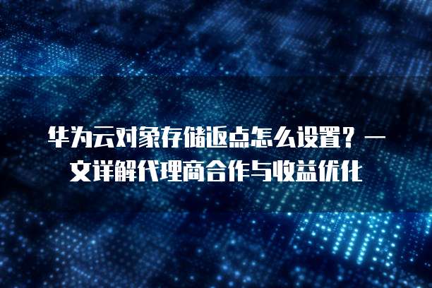 华为云对象存储返点怎么设置?一文详解代理商合作与收益优化