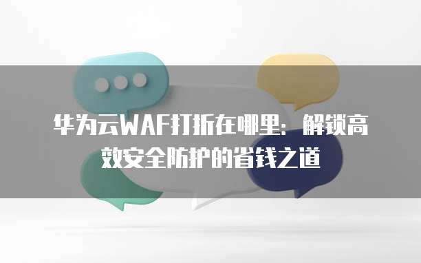 华为云WAF打折在哪里：解锁高效安全防护的省钱之道