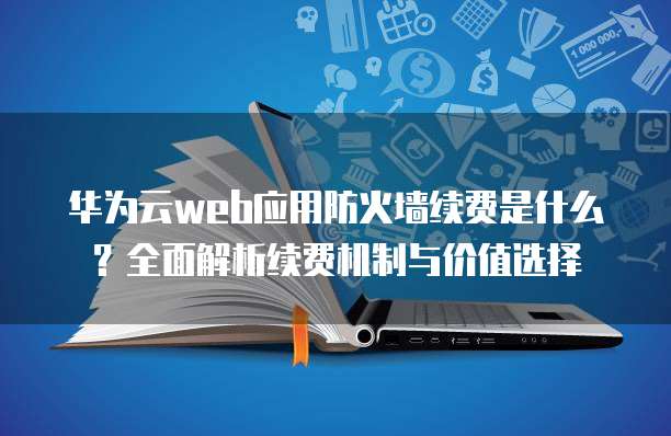 华为云web应用防火墙续费是什么?全面解析续费机制与价值选择