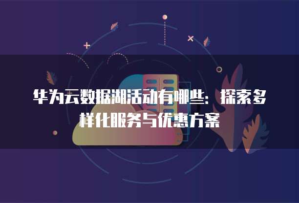 华为云数据湖活动有哪些:探索多样化服务与优惠方案