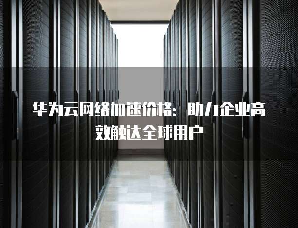 华为云网络加速价格:助力企业高效触达全球用户