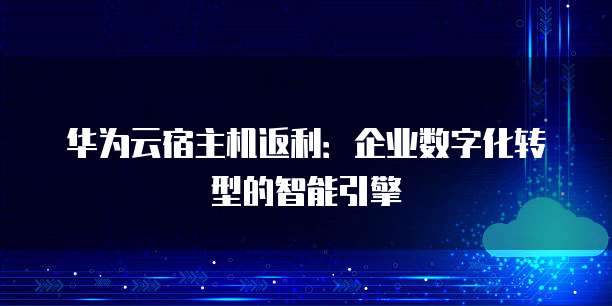 华为云宿主机返利:企业数字化转型的智能引擎