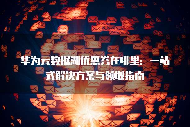 华为云数据湖优惠券在哪里:一站式解决方案与领取指南