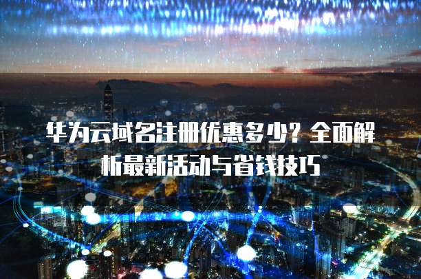 华为云域名注册优惠多少？全面解析最新活动与省钱技巧