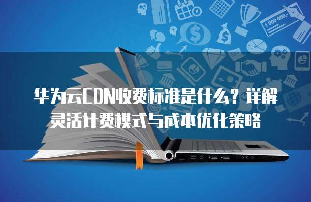 华为云CDN收费标准是什么？详解灵活计费模式与成本优化策略