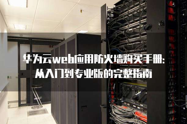 华为云web应用防火墙购买手册:从入门到专业版的完整指南