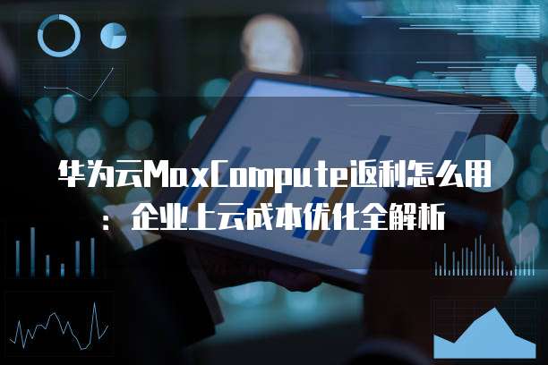 华为云MaxCompute返利怎么用:企业上云成本优化全解析