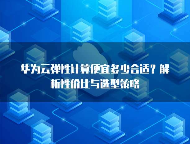 华为云弹性计算便宜多少合适？解析性价比与选型策略