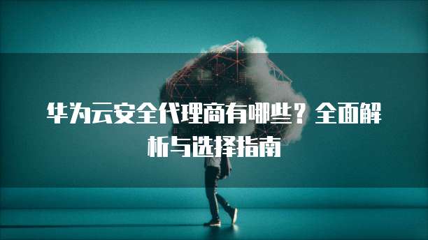 华为云安全代理商有哪些?全面解析与选择指南