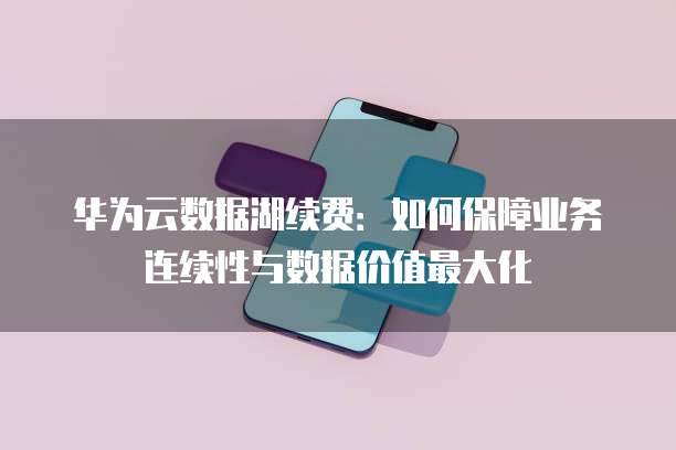 华为云数据湖续费:如何保障业务连续性与数据价值最大化