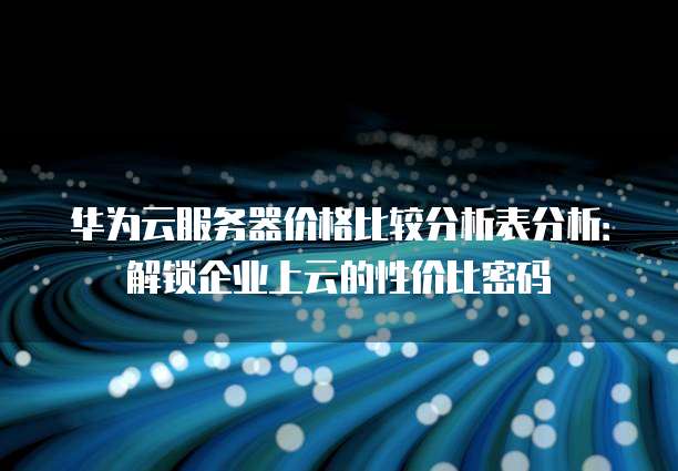 华为云服务器价格比较分析表分析：解锁企业上云的性价比密码