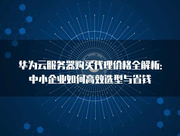 华为云服务器购买代理价格全解析:中小企业如何高效选型与省钱