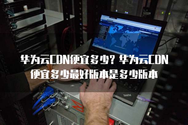 华为云CDN便宜多少?华为云CDN便宜多少最好版本是多少版本