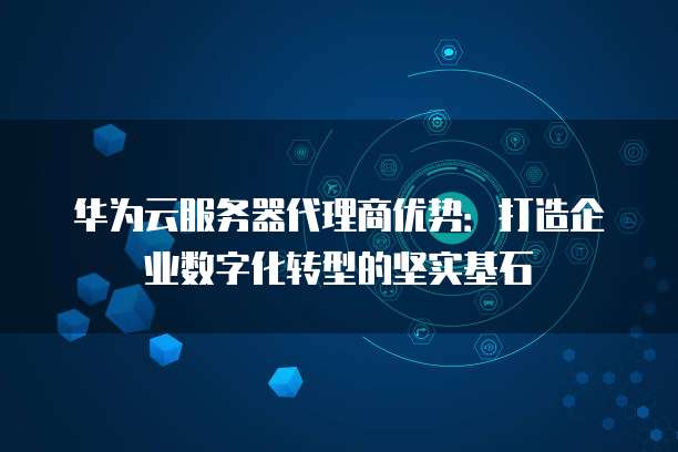 华为云服务器代理商优势:打造企业数字化转型的坚实基石