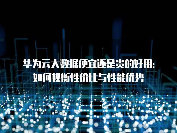 华为云大数据便宜还是贵的好用：如何权衡性价比与性能优势