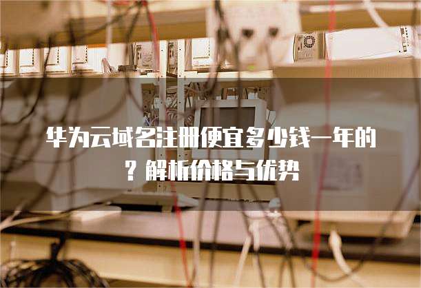 华为云域名注册便宜多少钱一年的?解析价格与优势