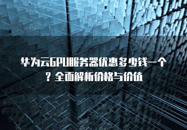 华为云GPU服务器优惠多少钱一个?全面解析价格与价值