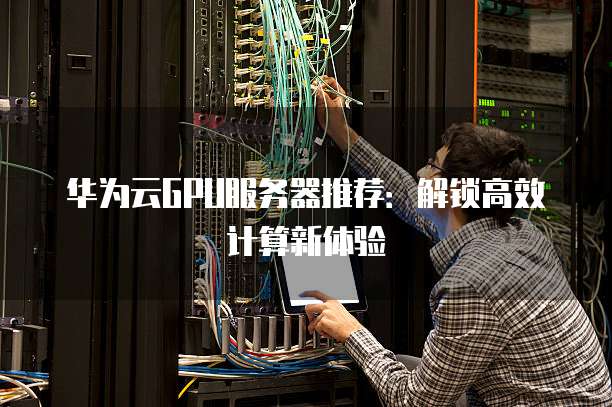 华为云GPU服务器推荐:解锁高效计算新体验