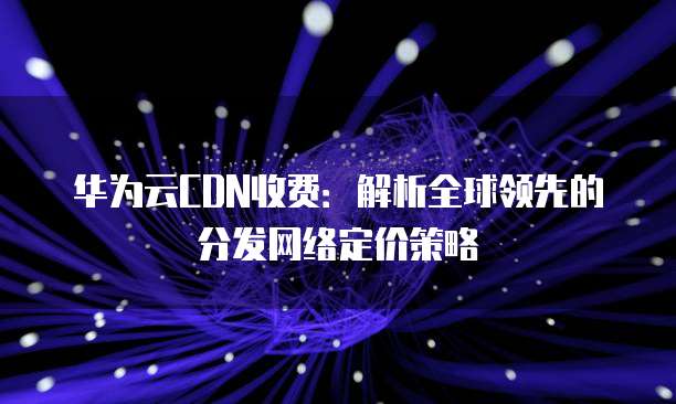 华为云CDN收费:解析全球领先的分发网络定价策略