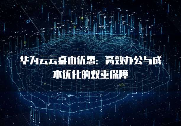 华为云云桌面优惠:高效办公与成本优化的双重保障