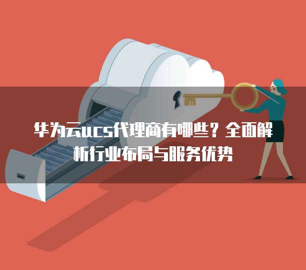 华为云ucs代理商有哪些?全面解析行业布局与服务优势
