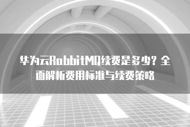 华为云RabbitMQ续费是多少？全面解析费用标准与续费策略