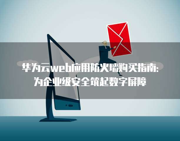华为云web应用防火墙购买指南：为企业级安全筑起数字屏障