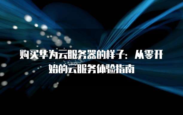 购买华为云服务器的样子:从零开始的云服务体验指南