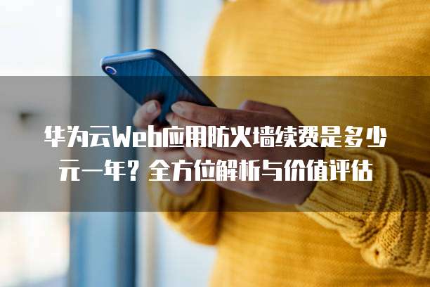 华为云Web应用防火墙续费是多少元一年?全方位解析与价值评估