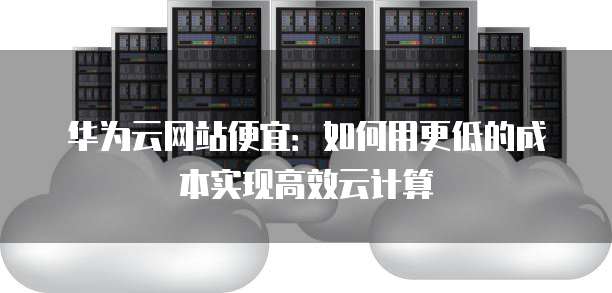 华为云网站便宜：如何用更低的成本实现高效云计算