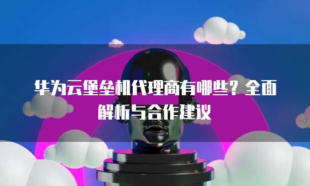 华为云堡垒机代理商有哪些?全面解析与合作建议