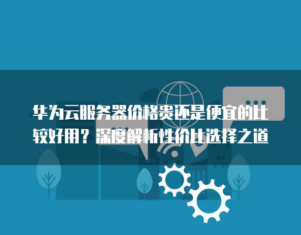 华为云服务器价格贵还是便宜的比较好用?深度解析性价比选择之道